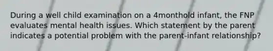 During a well child examination on a 4monthold infant, the FNP evaluates mental health issues. Which statement by the parent indicates a potential problem with the parent-infant relationship?