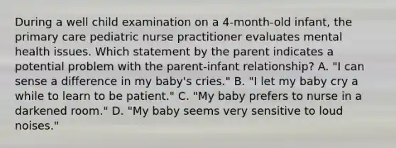 During a well child examination on a 4-month-old infant, the primary care pediatric nurse practitioner evaluates mental health issues. Which statement by the parent indicates a potential problem with the parent-infant relationship? A. "I can sense a difference in my baby's cries." B. "I let my baby cry a while to learn to be patient." C. "My baby prefers to nurse in a darkened room." D. "My baby seems very sensitive to loud noises."