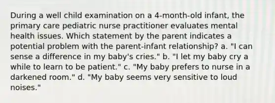 During a well child examination on a 4-month-old infant, the primary care pediatric nurse practitioner evaluates mental health issues. Which statement by the parent indicates a potential problem with the parent-infant relationship? a. "I can sense a difference in my baby's cries." b. "I let my baby cry a while to learn to be patient." c. "My baby prefers to nurse in a darkened room." d. "My baby seems very sensitive to loud noises."