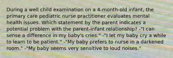 During a well child examination on a 4-month-old infant, the primary care pediatric nurse practitioner evaluates mental health issues. Which statement by the parent indicates a potential problem with the parent-infant relationship? -"I can sense a difference in my baby's cries." -"I let my baby cry a while to learn to be patient." -"My baby prefers to nurse in a darkened room." -"My baby seems very sensitive to loud noises."