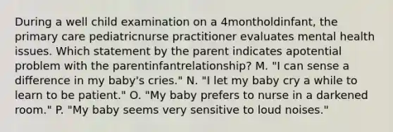 During a well child examination on a 4montholdinfant, the primary care pediatricnurse practitioner evaluates mental health issues. Which statement by the parent indicates apotential problem with the parentinfantrelationship? M. "I can sense a difference in my baby's cries." N. "I let my baby cry a while to learn to be patient." O. "My baby prefers to nurse in a darkened room." P. "My baby seems very sensitive to loud noises."