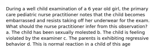 During a well child examination of a 6 year old girl, the primary care pediatric nurse practitioner notes that the child becomes embarrassed and resists taking off her underwear for the exam. What should the nurse practitioner infer from this observation? a. The child has been sexually molested b. The child is feeling violated by the examiner c. The parents is exhibiting regressive behavior d. This is normal reaction in a child of this age