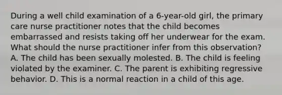 During a well child examination of a 6-year-old girl, the primary care nurse practitioner notes that the child becomes embarrassed and resists taking off her underwear for the exam. What should the nurse practitioner infer from this observation? A. The child has been sexually molested. B. The child is feeling violated by the examiner. C. The parent is exhibiting regressive behavior. D. This is a normal reaction in a child of this age.