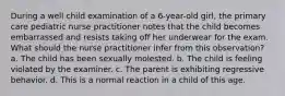 During a well child examination of a 6-year-old girl, the primary care pediatric nurse practitioner notes that the child becomes embarrassed and resists taking off her underwear for the exam. What should the nurse practitioner infer from this observation? a. The child has been sexually molested. b. The child is feeling violated by the examiner. c. The parent is exhibiting regressive behavior. d. This is a normal reaction in a child of this age.