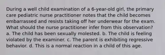 During a well child examination of a 6-year-old girl, the primary care pediatric nurse practitioner notes that the child becomes embarrassed and resists taking off her underwear for the exam. What should the nurse practitioner infer from this observation? a. The child has been sexually molested. b. The child is feeling violated by the examiner. c. The parent is exhibiting regressive behavior. d. This is a normal reaction in a child of this age.