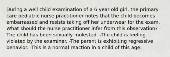 During a well child examination of a 6-year-old girl, the primary care pediatric nurse practitioner notes that the child becomes embarrassed and resists taking off her underwear for the exam. What should the nurse practitioner infer from this observation? -The child has been sexually molested. -The child is feeling violated by the examiner. -The parent is exhibiting regressive behavior. -This is a normal reaction in a child of this age.