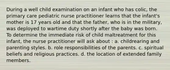 During a well child examination on an infant who has colic, the primary care pediatric nurse practitioner learns that the infant's mother is 17 years old and that the father, who is in the military, was deployed to wartime duty shortly after the baby was born. To determine the immediate risk of child maltreatment for this infant, the nurse practitioner will ask about : a. childrearing and parenting styles. b. role responsibilities of the parents. c. spiritual beliefs and religious practices. d. the location of extended family members.