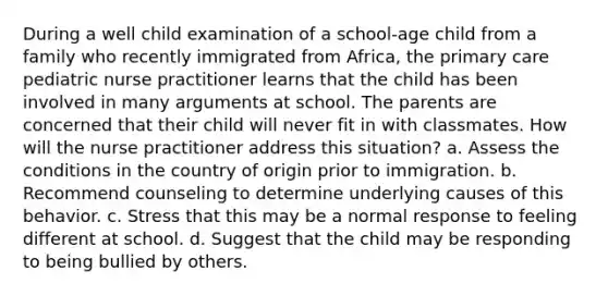 During a well child examination of a school-age child from a family who recently immigrated from Africa, the primary care pediatric nurse practitioner learns that the child has been involved in many arguments at school. The parents are concerned that their child will never fit in with classmates. How will the nurse practitioner address this situation? a. Assess the conditions in the country of origin prior to immigration. b. Recommend counseling to determine underlying causes of this behavior. c. Stress that this may be a normal response to feeling different at school. d. Suggest that the child may be responding to being bullied by others.