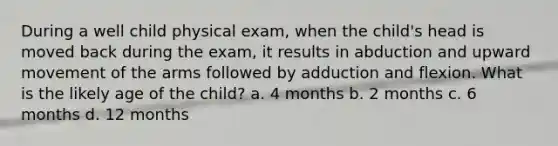 During a well child physical exam, when the child's head is moved back during the exam, it results in abduction and upward movement of the arms followed by adduction and flexion. What is the likely age of the child? a. 4 months b. 2 months c. 6 months d. 12 months