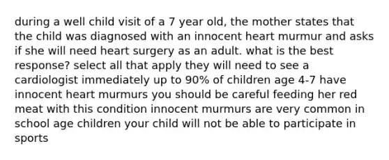 during a well child visit of a 7 year old, the mother states that the child was diagnosed with an innocent heart murmur and asks if she will need heart surgery as an adult. what is the best response? select all that apply they will need to see a cardiologist immediately up to 90% of children age 4-7 have innocent heart murmurs you should be careful feeding her red meat with this condition innocent murmurs are very common in school age children your child will not be able to participate in sports