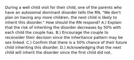 During a well child visit for their child, one of the parents who have an autosomal dominant disorder tells the RN, "We don't plan on having any more children, the next child is likely to inherit this disorder." How should the RN respond? A.) Explain that the risk of inheriting the disorder decreases by 50% with each child the couple has. B.) Encourage the couple to reconsider their decision since the inheritance pattern may be sex linked. C.) Confirm that there is a 50% chance of their future child inheriting this disorder. D.) Acknowledging that the next child will inherit the disorder since the first child did not.