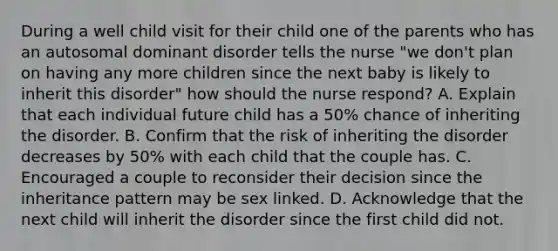 During a well child visit for their child one of the parents who has an autosomal dominant disorder tells the nurse "we don't plan on having any more children since the next baby is likely to inherit this disorder" how should the nurse respond? A. Explain that each individual future child has a 50% chance of inheriting the disorder. B. Confirm that the risk of inheriting the disorder decreases by 50% with each child that the couple has. C. Encouraged a couple to reconsider their decision since the inheritance pattern may be sex linked. D. Acknowledge that the next child will inherit the disorder since the first child did not.