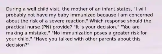 During a well child visit, the mother of an infant states, "I will probably not have my baby immunized because I am concerned about the risk of a severe reaction." Which response should the practical nurse (PN) provide? "It is your decision." "You are making a mistake." "No immunization poses a greater risk for your child." "Have you talked with other parents about this decision?"