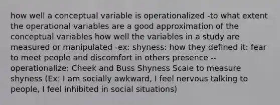 how well a conceptual variable is operationalized -to what extent the operational variables are a good approximation of the conceptual variables how well the variables in a study are measured or manipulated -ex: shyness: how they defined it: fear to meet people and discomfort in others presence --operationalize: Cheek and Buss Shyness Scale to measure shyness (Ex: I am socially awkward, I feel nervous talking to people, I feel inhibited in social situations)