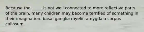 Because the _____ is not well connected to more reflective parts of the brain, many children may become terrified of something in their imagination. basal ganglia myelin amygdala corpus callosum