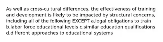 As well as cross-cultural differences, the effectiveness of training and development is likely to be impacted by structural concerns, including all of the following EXCEPT a.legal obligations to train b.labor force educational levels c.similar education qualifications d.different approaches to educational systems