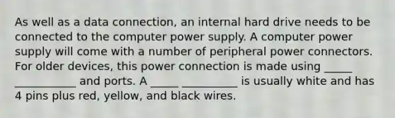 As well as a data connection, an internal hard drive needs to be connected to the computer power supply. A computer power supply will come with a number of peripheral power connectors. For older devices, this power connection is made using _____ ___________ and ports. A _____ __________ is usually white and has 4 pins plus red, yellow, and black wires.