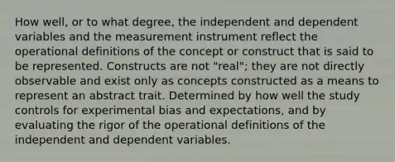 How well, or to what degree, the independent and dependent variables and the measurement instrument reflect the operational definitions of the concept or construct that is said to be represented. Constructs are not "real"; they are not directly observable and exist only as concepts constructed as a means to represent an abstract trait. Determined by how well the study controls for experimental bias and expectations, and by evaluating the rigor of the operational definitions of the independent and dependent variables.