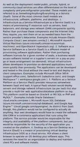 As well as the deployment model-public, private, hybrid, or community-cloud services are often differentiated on the level of complexity and preconfiguration provided. These models are referred to as Something/Anything/Everything as a Service (XaaS). Some of the most common XaaS models are infrastructure, software, platforms, and desktops. 1. Infrastructure as a Service Infrastructure as a Service (IaaS) is a means of provisioning IT resources such as servers, load balancers, and storage area network (SAN) components quickly. Rather than purchase these components and the Internet links they require, you rent them on an as-needed basis from the service provider's datacenter. Examples include Amazon Elastic Compute Cloud ( aws.amazon.com/ec2 ), Microsoft® Azure® Virtual Machines (azure.microsoft.com/services/virtual-machines), and OpenStack® (openstack.org). 2. Software as a Service Software as a Service (SaaS) is a different model of provisioning software applications. Rather than purchasing software licenses for a given number of seats, a business would access software hosted on a supplier's servers on a pay-as-you-go or lease arrangement (on-demand). Virtual infrastructure allows developers to provision on-demand applications much more quickly than previously. The applications can be developed and tested in the cloud without the need to test and deploy on client computers. Examples include Microsoft Office 365® (support.office.com), Salesforce® (salesforce.com), and Google Workspace™ ( workspace.google.com ). 3. Platform as a Service Platform as a Service (PaaS) provides resources somewhere between SaaS and IaaS. A typical PaaS solution would deploy servers and storage network infrastructure (as per IaaS) but also provide a multi-tier web application/database platform on top. This platform could be based on Oracle® or MS SQL or PHP and MySQL™. Examples include Oracle Database ( cloud.oracle.com/paas ), Microsoft Azure SQL Database (azure.microsoft.com/services/sql-database), and Google App Engine™ (cloud.google.com/appengine). As distinct from SaaS though, this platform would not be configured to actually do anything. Your own developers would have to create the software (the CRM or e‑commerce application) that runs using the platform. The service provider would be responsible for the integrity and availability of the platform components, but you would be responsible for the security of the application you created on the platform. 4. Desktop as a Service Desktop as a Service (DaaS) is a means of provisioning virtual desktop infrastructure (VDI) as a cloud service. VDI allows a client browser to operate an OS desktop plus software apps. This removes the need for an organization to deploy and maintain client PCs and software installs.