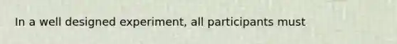 In a well designed experiment, all participants must