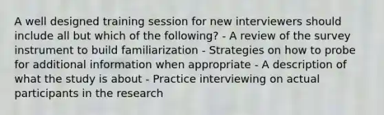 A well designed training session for new interviewers should include all but which of the following? - A review of the survey instrument to build familiarization - Strategies on how to probe for additional information when appropriate - A description of what the study is about - Practice interviewing on actual participants in the research