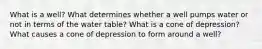 What is a well? What determines whether a well pumps water or not in terms of the water table? What is a cone of depression? What causes a cone of depression to form around a well?