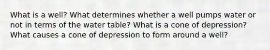 What is a well? What determines whether a well pumps water or not in terms of <a href='https://www.questionai.com/knowledge/kra6qgcwqy-the-water-table' class='anchor-knowledge'>the water table</a>? What is a cone of depression? What causes a cone of depression to form around a well?