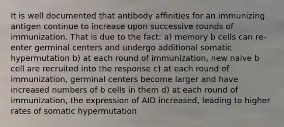 It is well documented that antibody affinities for an immunizing antigen continue to increase upon successive rounds of immunization. That is due to the fact: a) memory b cells can re-enter germinal centers and undergo additional somatic hypermutation b) at each round of immunization, new naive b cell are recruited into the response c) at each round of immunization, germinal centers become larger and have increased numbers of b cells in them d) at each round of immunization, the expression of AID increased, leading to higher rates of somatic hypermutation