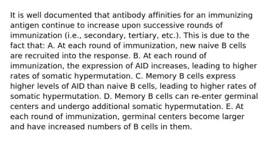 It is well documented that antibody affinities for an immunizing antigen continue to increase upon successive rounds of immunization (i.e., secondary, tertiary, etc.). This is due to the fact that: A. At each round of immunization, new naive B cells are recruited into the response. B. At each round of immunization, the expression of AID increases, leading to higher rates of somatic hypermutation. C. Memory B cells express higher levels of AID than naive B cells, leading to higher rates of somatic hypermutation. D. Memory B cells can re-enter germinal centers and undergo additional somatic hypermutation. E. At each round of immunization, germinal centers become larger and have increased numbers of B cells in them.