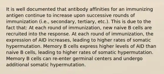 It is well documented that antibody affinities for an immunizing antigen continue to increase upon successive rounds of immunization (i.e., secondary, tertiary, etc.). This is due to the fact that: At each round of immunization, new naive B cells are recruited into the response. At each round of immunization, the expression of AID increases, leading to higher rates of somatic hypermutation. Memory B cells express higher levels of AID than naive B cells, leading to higher rates of somatic hypermutation. Memory B cells can re-enter germinal centers and undergo additional somatic hypermutation.