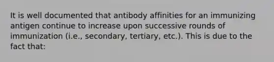 It is well documented that antibody affinities for an immunizing antigen continue to increase upon successive rounds of immunization (i.e., secondary, tertiary, etc.). This is due to the fact that: