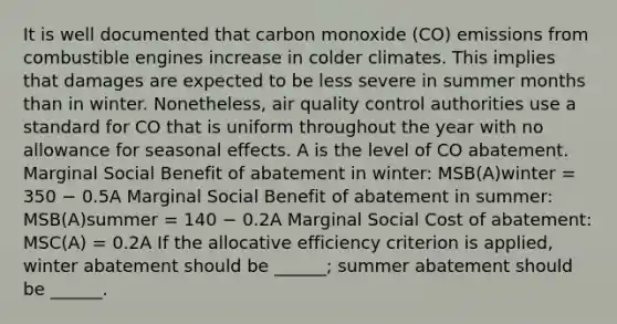 It is well documented that carbon monoxide (CO) emissions from combustible engines increase in colder climates. This implies that damages are expected to be less severe in summer months than in winter. Nonetheless, air quality control authorities use a standard for CO that is uniform throughout the year with no allowance for seasonal effects. A is the level of CO abatement. Marginal Social Benefit of abatement in winter: MSB(A)winter = 350 − 0.5A Marginal Social Benefit of abatement in summer: MSB(A)summer = 140 − 0.2A Marginal Social Cost of abatement: MSC(A) = 0.2A If the allocative efficiency criterion is applied, winter abatement should be ______; summer abatement should be ______.