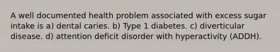 A well documented health problem associated with excess sugar intake is a) dental caries. b) Type 1 diabetes. c) diverticular disease. d) attention deficit disorder with hyperactivity (ADDH).