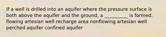 If a well is drilled into an aquifer where the pressure surface is both above the aquifer and the ground, a __________ is formed. flowing artesian well recharge area nonflowing artesian well perched aquifer confined aquifer