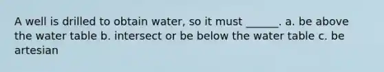 A well is drilled to obtain water, so it must ______. a. be above the water table b. intersect or be below the water table c. be artesian