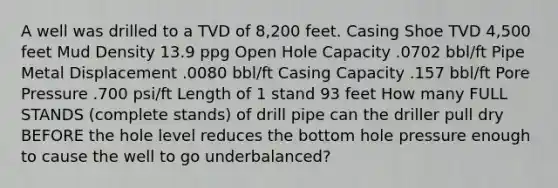 A well was drilled to a TVD of 8,200 feet. Casing Shoe TVD 4,500 feet Mud Density 13.9 ppg Open Hole Capacity .0702 bbl/ft Pipe Metal Displacement .0080 bbl/ft Casing Capacity .157 bbl/ft Pore Pressure .700 psi/ft Length of 1 stand 93 feet How many FULL STANDS (complete stands) of drill pipe can the driller pull dry BEFORE the hole level reduces the bottom hole pressure enough to cause the well to go underbalanced?