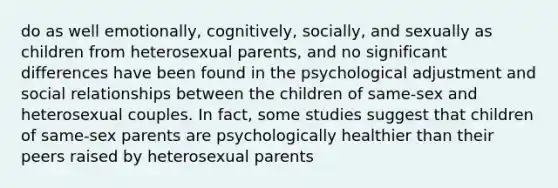 do as well emotionally, cognitively, socially, and sexually as children from heterosexual parents, and no significant differences have been found in the psychological adjustment and social relationships between the children of same-sex and heterosexual couples. In fact, some studies suggest that children of same-sex parents are psychologically healthier than their peers raised by heterosexual parents