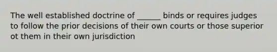 The well established doctrine of ______ binds or requires judges to follow the prior decisions of their own courts or those superior ot them in their own jurisdiction