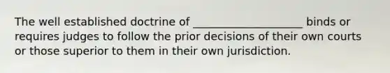 The well established doctrine of ____________________ binds or requires judges to follow the prior decisions of their own courts or those superior to them in their own jurisdiction.