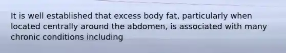 It is well established that excess body fat, particularly when located centrally around the abdomen, is associated with many chronic conditions including