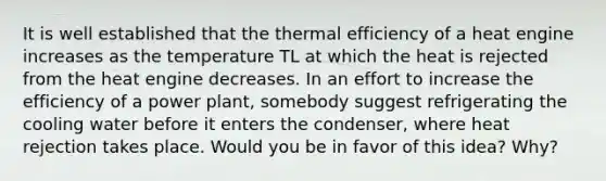 It is well established that the thermal efficiency of a heat engine increases as the temperature TL at which the heat is rejected from the heat engine decreases. In an effort to increase the efficiency of a power plant, somebody suggest refrigerating the cooling water before it enters the condenser, where heat rejection takes place. Would you be in favor of this idea? Why?