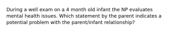 During a well exam on a 4 month old infant the NP evaluates mental health issues. Which statement by the parent indicates a potential problem with the parent/infant relationship?