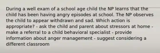 During a well exam of a school age child the NP learns that the child has been having angry episodes at school. The NP observes the child to appear withdrawn and sad. Which action is appropriate? - ask the child and parent about stressors at home - make a referral to a child behavioral specialist - provide information about anger management - suggest considering a different classroom