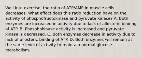 Well into exercise, the ratio of ATP/AMP in muscle cells decreases. What effect does this ratio reduction have on the activity of phosphofructokinase and pyruvate kinase? A. Both enzymes are increased in activity due to lack of allosteric binding of ATP. B. Phosphokinase activity is increased and pyruvate kinase is decreased. C. Both enzymes decrease in activity due to lack of allosteric binding of ATP. D. Both enzymes will remain at the same level of activity to maintain normal glucose metabolism.