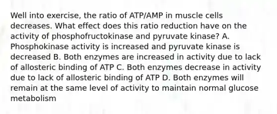 Well into exercise, the ratio of ATP/AMP in muscle cells decreases. What effect does this ratio reduction have on the activity of phosphofructokinase and pyruvate kinase? A. Phosphokinase activity is increased and pyruvate kinase is decreased B. Both enzymes are increased in activity due to lack of allosteric binding of ATP C. Both enzymes decrease in activity due to lack of allosteric binding of ATP D. Both enzymes will remain at the same level of activity to maintain normal glucose metabolism