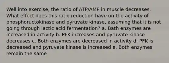 Well into exercise, the ratio of ATP/AMP in muscle decreases. What effect does this ratio reduction have on the activity of phosphoructokinase and pyruvate kinase, assuming that it is not going through lactic acid fermentation? a. Bath enzymes are increased in activity b. PFK increases and pyruvate kinase decreases c. Both enzymes are decreased in activity d. PFK is decreased and pyruvate kinase is increased e. Both enzymes remain the same