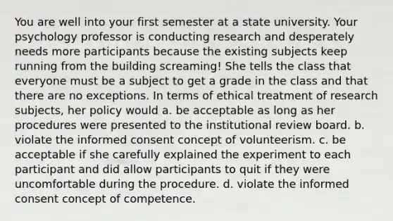 You are well into your first semester at a state university. Your psychology professor is conducting research and desperately needs more participants because the existing subjects keep running from the building screaming! She tells the class that everyone must be a subject to get a grade in the class and that there are no exceptions. In terms of ethical treatment of research subjects, her policy would a. be acceptable as long as her procedures were presented to the institutional review board. b. violate the informed consent concept of volunteerism. c. be acceptable if she carefully explained the experiment to each participant and did allow participants to quit if they were uncomfortable during the procedure. d. violate the informed consent concept of competence.