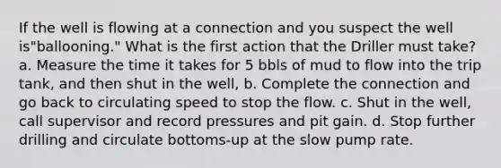 If the well is flowing at a connection and you suspect the well is"ballooning." What is the first action that the Driller must take? a. Measure the time it takes for 5 bbls of mud to flow into the trip tank, and then shut in the well, b. Complete the connection and go back to circulating speed to stop the flow. c. Shut in the well, call supervisor and record pressures and pit gain. d. Stop further drilling and circulate bottoms-up at the slow pump rate.