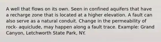 A well that flows on its own. Seen in confined aquifers that have a recharge zone that is located at a higher elevation. A fault can also serve as a natural conduit. Change in the permeability of rock- aquiclude, may happen along a fault trace. Example: Grand Canyon, Letchworth State Park, NY.