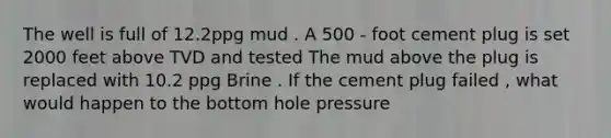 The well is full of 12.2ppg mud . A 500 - foot cement plug is set 2000 feet above TVD and tested The mud above the plug is replaced with 10.2 ppg Brine . If the cement plug failed , what would happen to the bottom hole pressure